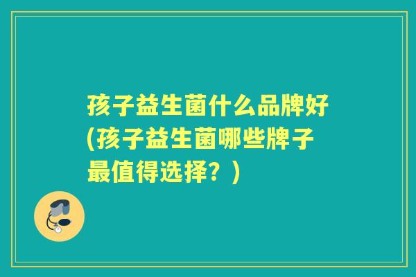 孩子益生菌什么品牌好(孩子益生菌哪些牌子值得选择?) 孩子益生菌什么品牌好(孩子益生菌哪些牌子值得选择?)