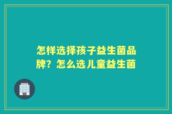 怎样选择孩子益生菌品牌?怎么选儿童益生菌 怎样选择孩子益生菌品牌?怎么选儿童益生菌