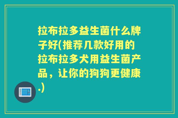 拉布拉多益生菌什么牌子好(推荐几款好用的拉布拉多犬用益生菌产品，让你的狗狗更健康.)
