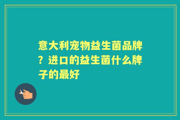 意大利宠物益生菌品牌?进口的益生菌什么牌子的好 意大利宠物益生菌品牌?进口的益生菌什么牌子的好