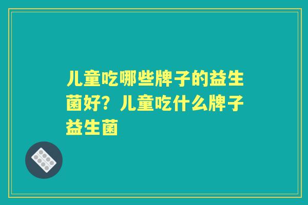 儿童吃哪些牌子的益生菌好?儿童吃什么牌子益生菌 儿童吃哪些牌子的益生菌好?儿童吃什么牌子益生菌