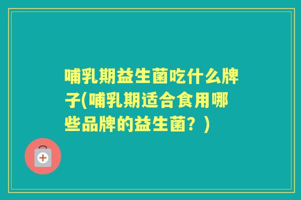 哺乳期益生菌吃什么牌子(哺乳期适合食用哪些品牌的益生菌?) 哺乳期益生菌吃什么牌子(哺乳期适合食用哪些品牌的益生菌?)