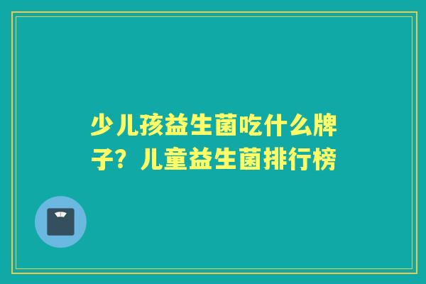 少儿孩益生菌吃什么牌子?儿童益生菌排行榜 少儿孩益生菌吃什么牌子?儿童益生菌排行榜