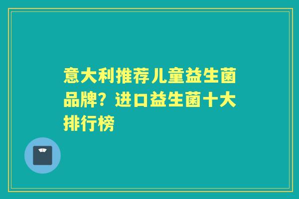 意大利推荐儿童益生菌品牌?进口益生菌十大排行榜 意大利推荐儿童益生菌品牌?进口益生菌十大排行榜