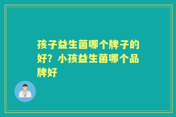 孩子益生菌哪个牌子的好?小孩益生菌哪个品牌好 孩子益生菌哪个牌子的好?小孩益生菌哪个品牌好