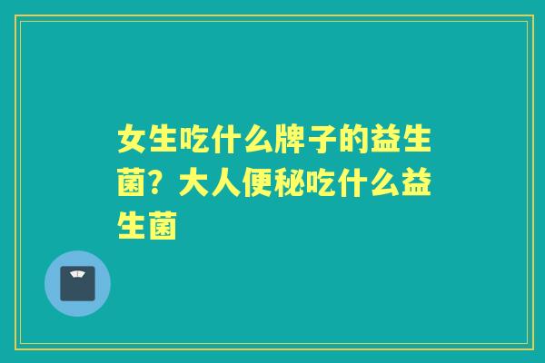 女生吃什么牌子的益生菌?大人吃什么益生菌 女生吃什么牌子的益生菌?大人吃什么益生菌