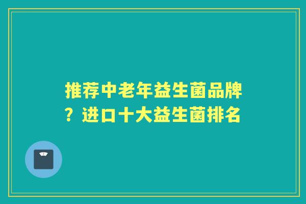 推荐中老年益生菌品牌?进口十大益生菌排名 推荐中老年益生菌品牌?进口十大益生菌排名