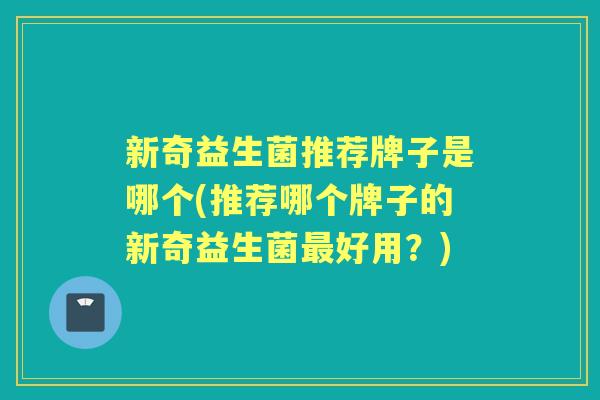 新奇益生菌推荐牌子是哪个(推荐哪个牌子的新奇益生菌好用？)