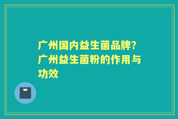 广州国内益生菌品牌?广州益生菌粉的作用与功效 广州国内益生菌品牌?广州益生菌粉的作用与功效