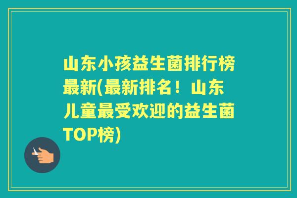 山东小孩益生菌排行榜新(新排名!山东儿童受欢迎的益生菌TOP榜) 山东小孩益生菌排行榜新(新排名!山东儿童受欢迎的益生菌TOP榜)