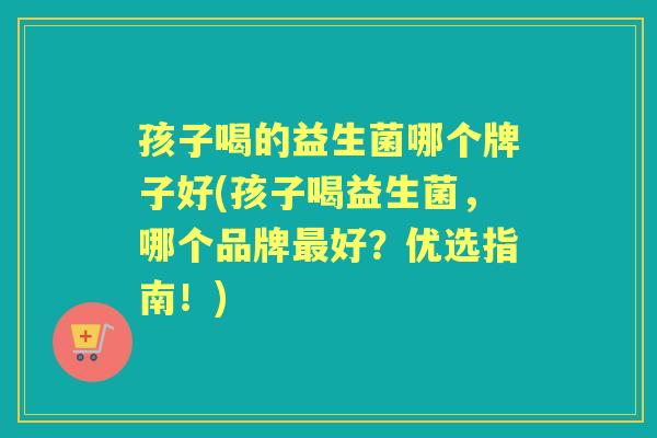 孩子喝的益生菌哪个牌子好(孩子喝益生菌,哪个品牌好?优选指南!) 孩子喝的益生菌哪个牌子好(孩子喝益生菌,哪个品牌好?优选指南!)
