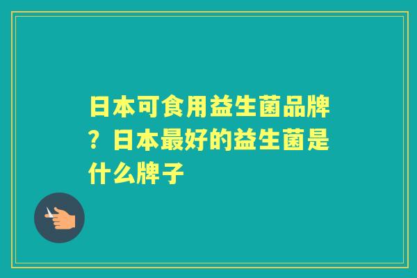 日本可食用益生菌品牌?日本好的益生菌是什么牌子 日本可食用益生菌品牌?日本好的益生菌是什么牌子