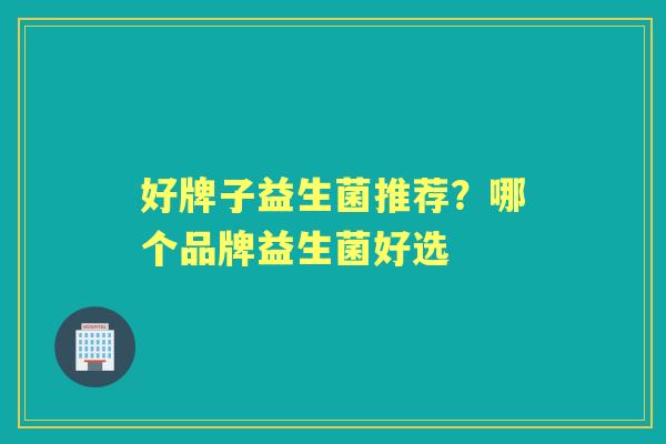 好牌子益生菌推荐？哪个品牌益生菌好选