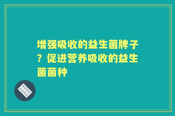增强吸收的益生菌牌子?促进营养吸收的益生菌菌种 增强吸收的益生菌牌子?促进营养吸收的益生菌菌种