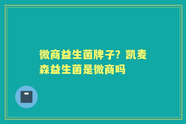 微商益生菌牌子?凯麦森益生菌是微商吗 微商益生菌牌子?凯麦森益生菌是微商吗