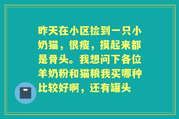 昨天在小区捡到一只小奶猫,很瘦,摸起来都是骨头。我想问下各位羊奶粉和猫粮我买哪种比较好啊,还有罐头 昨天在小区捡到一只小奶猫,很瘦,摸起来都是骨头。我想问下各位羊奶粉和猫粮我买哪种比较好啊,还有罐头