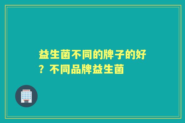 益生菌不同的牌子的好?不同品牌益生菌 益生菌不同的牌子的好?不同品牌益生菌