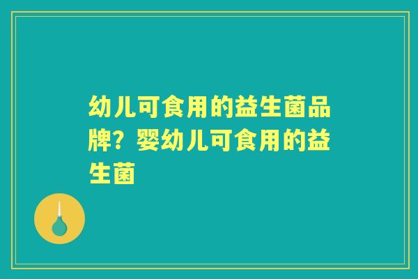 幼儿可食用的益生菌品牌?婴幼儿可食用的益生菌 幼儿可食用的益生菌品牌?婴幼儿可食用的益生菌