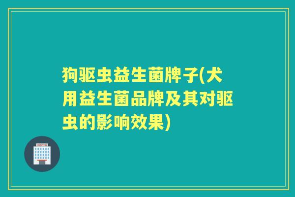 狗驱虫益生菌牌子(犬用益生菌品牌及其对驱虫的影响效果) 狗驱虫益生菌牌子(犬用益生菌品牌及其对驱虫的影响效果)