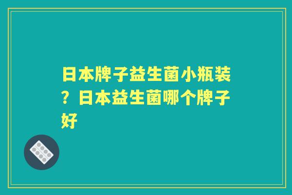 日本牌子益生菌小瓶装?日本益生菌哪个牌子好 日本牌子益生菌小瓶装?日本益生菌哪个牌子好