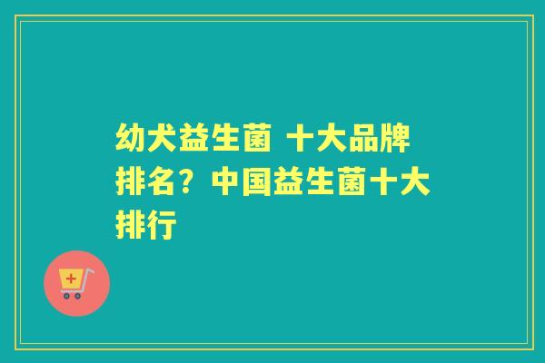 幼犬益生菌 十大品牌排名?中国益生菌十大排行 幼犬益生菌 十大品牌排名?中国益生菌十大排行