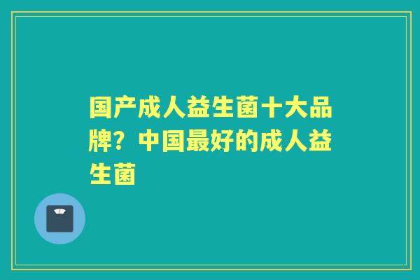 国产成人益生菌十大品牌?中国好的成人益生菌 国产成人益生菌十大品牌?中国好的成人益生菌