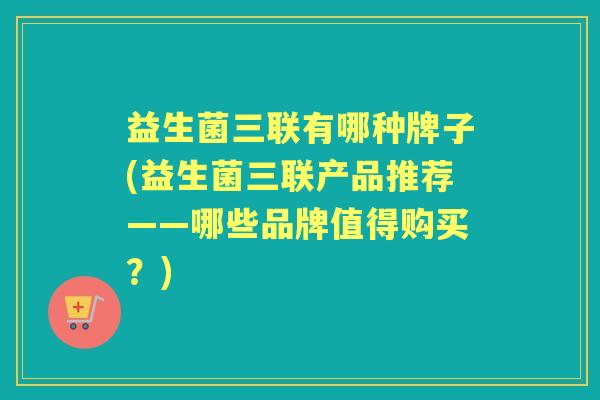益生菌三联有哪种牌子(益生菌三联产品推荐——哪些品牌值得购买?) 益生菌三联有哪种牌子(益生菌三联产品推荐——哪些品牌值得购买?)