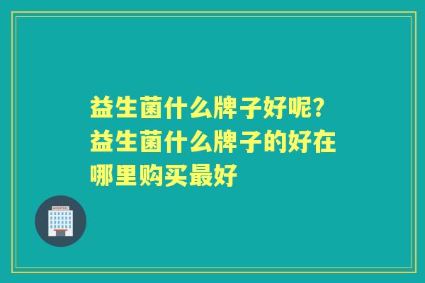 益生菌什么牌子好呢?益生菌什么牌子的好在哪里购买好 益生菌什么牌子好呢?益生菌什么牌子的好在哪里购买好