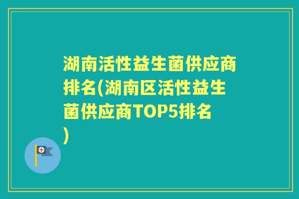 湖南活性益生菌供应商排名(湖南区活性益生菌供应商TOP5排名) 湖南活性益生菌供应商排名(湖南区活性益生菌供应商TOP5排名)