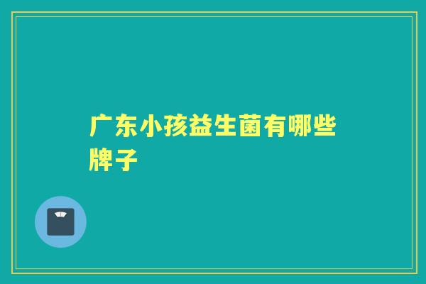 广东小孩益生菌有哪些牌子 广东小孩益生菌有哪些牌子