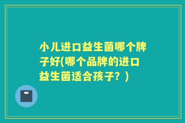 小儿进口益生菌哪个牌子好(哪个品牌的进口益生菌适合孩子?) 小儿进口益生菌哪个牌子好(哪个品牌的进口益生菌适合孩子?)