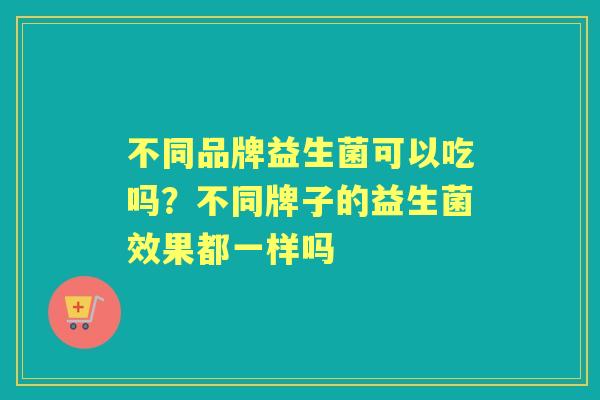 不同品牌益生菌可以吃吗?不同牌子的益生菌效果都一样吗 不同品牌益生菌可以吃吗?不同牌子的益生菌效果都一样吗