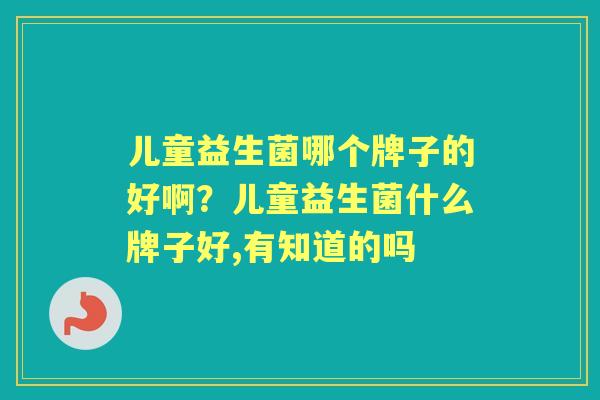 儿童益生菌哪个牌子的好啊?儿童益生菌什么牌子好,有知道的吗 儿童益生菌哪个牌子的好啊?儿童益生菌什么牌子好,有知道的吗
