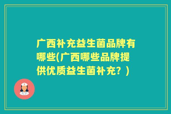 广西补充益生菌品牌有哪些(广西哪些品牌提供优质益生菌补充?) 广西补充益生菌品牌有哪些(广西哪些品牌提供优质益生菌补充?)