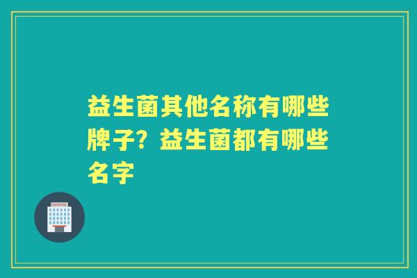 益生菌其他名称有哪些牌子?益生菌都有哪些名字 益生菌其他名称有哪些牌子?益生菌都有哪些名字