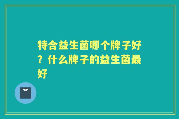 特合益生菌哪个牌子好？什么牌子的益生菌好