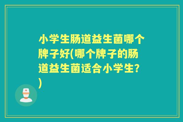 小学生肠道益生菌哪个牌子好(哪个牌子的肠道益生菌适合小学生?) 小学生肠道益生菌哪个牌子好(哪个牌子的肠道益生菌适合小学生?)