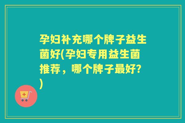 孕妇补充哪个牌子益生菌好(孕妇专用益生菌推荐，哪个牌子好？)