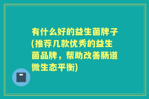 有什么好的益生菌牌子(推荐几款优秀的益生菌品牌,帮助改善肠道微生态平衡) 有什么好的益生菌牌子(推荐几款优秀的益生菌品牌,帮助改善肠道微生态平衡)