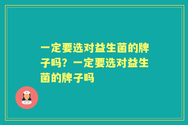 一定要选对益生菌的牌子吗?一定要选对益生菌的牌子吗 一定要选对益生菌的牌子吗?一定要选对益生菌的牌子吗
