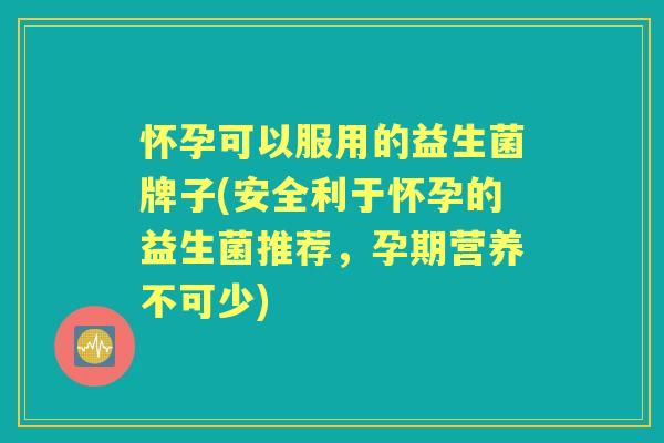 怀孕可以服用的益生菌牌子(安全利于怀孕的益生菌推荐,孕期营养不可少) 怀孕可以服用的益生菌牌子(安全利于怀孕的益生菌推荐,孕期营养不可少)