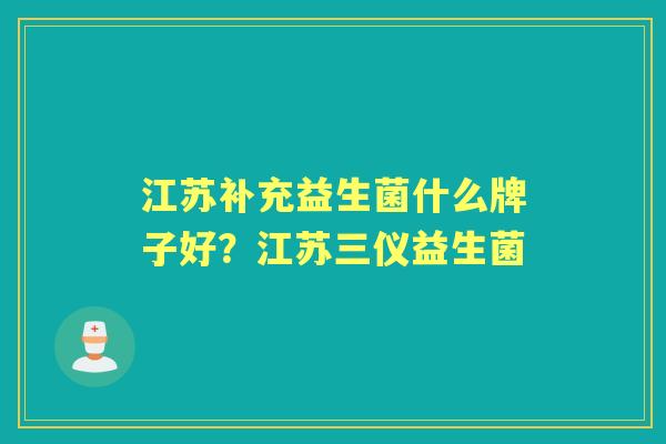 江苏补充益生菌什么牌子好?江苏三仪益生菌 江苏补充益生菌什么牌子好?江苏三仪益生菌