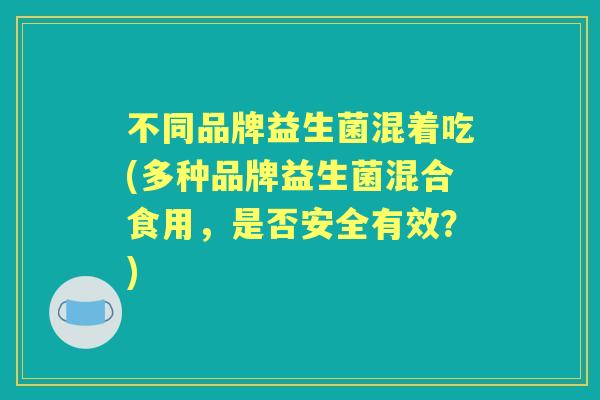 不同品牌益生菌混着吃(多种品牌益生菌混合食用,是否安全有效?) 不同品牌益生菌混着吃(多种品牌益生菌混合食用,是否安全有效?)