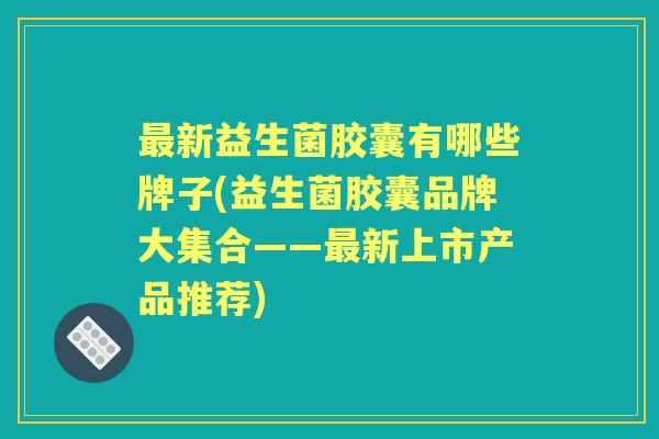 新益生菌胶囊有哪些牌子(益生菌胶囊品牌大集合——新上市产品推荐)