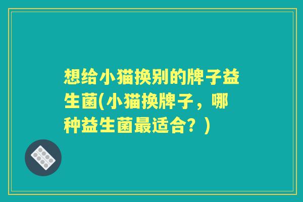 想给小猫换别的牌子益生菌(小猫换牌子,哪种益生菌适合?) 想给小猫换别的牌子益生菌(小猫换牌子,哪种益生菌适合?)