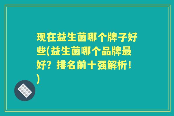 现在益生菌哪个牌子好些(益生菌哪个品牌好?排名前十强解析!) 现在益生菌哪个牌子好些(益生菌哪个品牌好?排名前十强解析!)