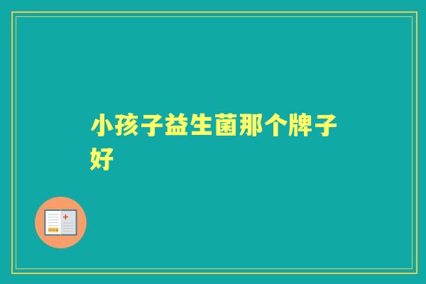 小孩子益生菌那个牌子好 小孩子益生菌那个牌子好