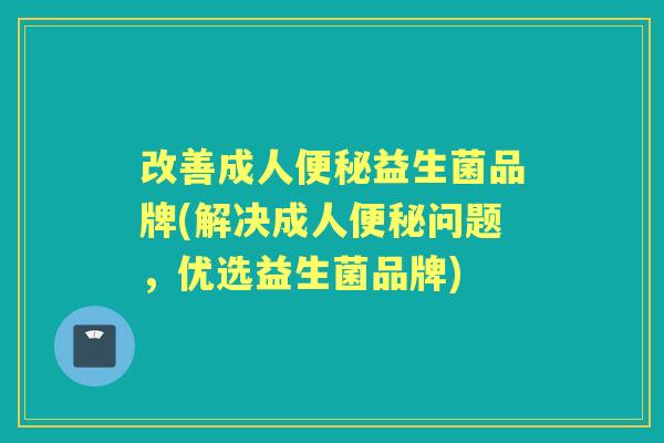 改善成人益生菌品牌(解决成人问题,优选益生菌品牌) 改善成人益生菌品牌(解决成人问题,优选益生菌品牌)