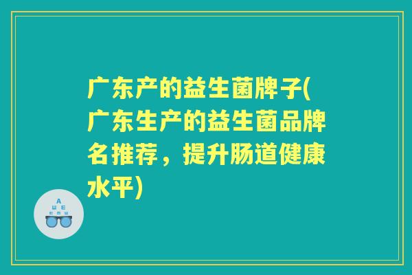 广东产的益生菌牌子(广东生产的益生菌品牌名推荐,提升肠道健康水平) 广东产的益生菌牌子(广东生产的益生菌品牌名推荐,提升肠道健康水平)