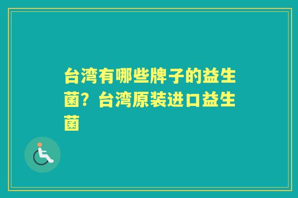 台湾有哪些牌子的益生菌?台湾原装进口益生菌 台湾有哪些牌子的益生菌?台湾原装进口益生菌